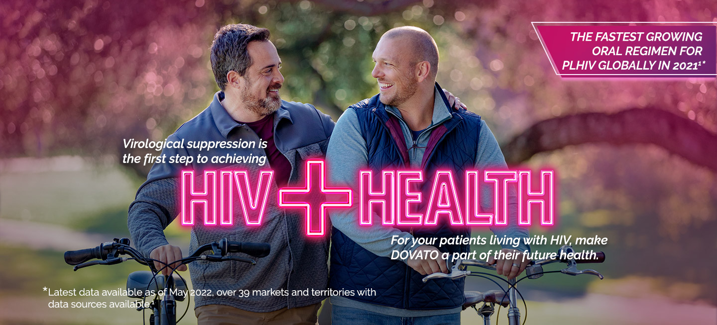 Virological suppression is the first step to achieving
HIV+HEALTHY. For your patients living with HIV, make DOVATO a part of their healthy future.
